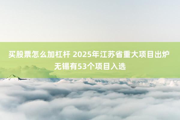 买股票怎么加杠杆 2025年江苏省重大项目出炉 无锡有53个项目入选