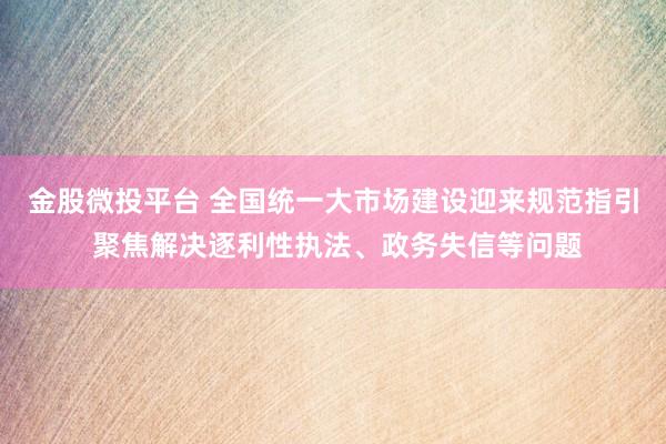 金股微投平台 全国统一大市场建设迎来规范指引 聚焦解决逐利性执法、政务失信等问题