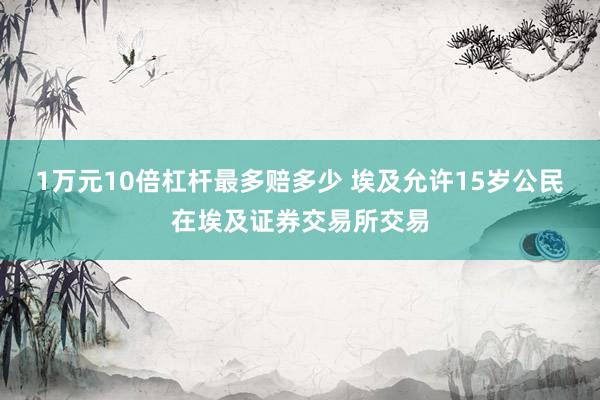 1万元10倍杠杆最多赔多少 埃及允许15岁公民在埃及证券交易所交易