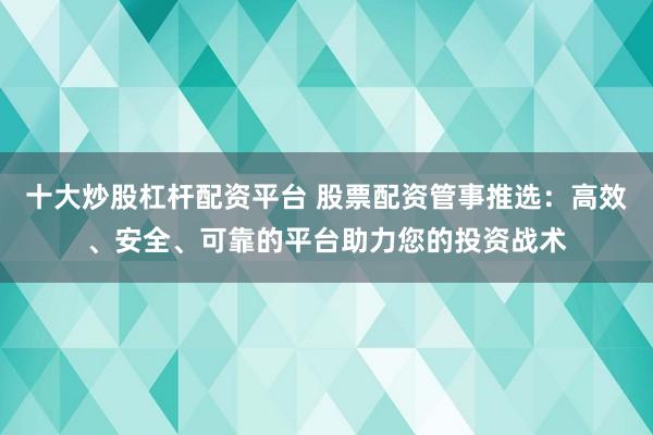 十大炒股杠杆配资平台 股票配资管事推选：高效、安全、可靠的平台助力您的投资战术