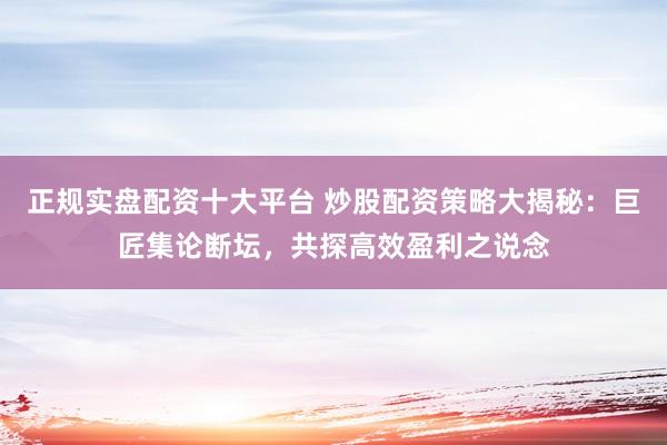 正规实盘配资十大平台 炒股配资策略大揭秘：巨匠集论断坛，共探高效盈利之说念