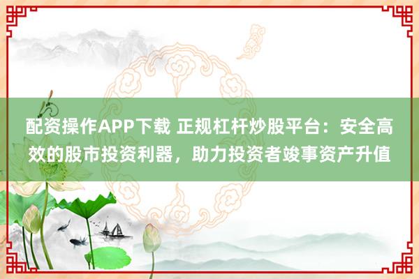 配资操作APP下载 正规杠杆炒股平台：安全高效的股市投资利器，助力投资者竣事资产升值