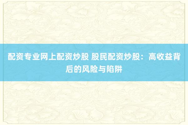 配资专业网上配资炒股 股民配资炒股：高收益背后的风险与陷阱