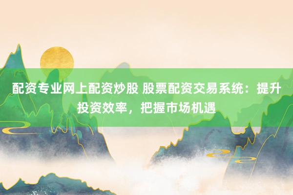 配资专业网上配资炒股 股票配资交易系统：提升投资效率，把握市场机遇