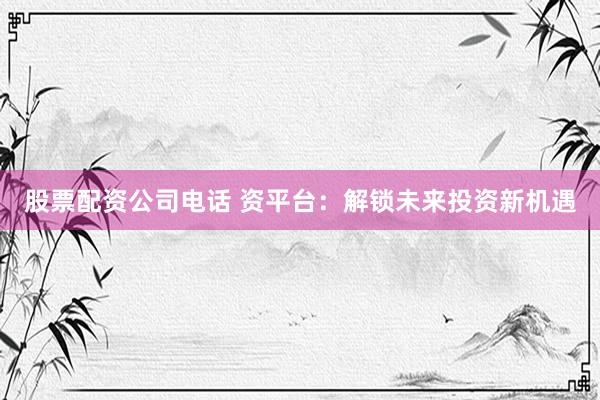 股票配资公司电话 资平台：解锁未来投资新机遇