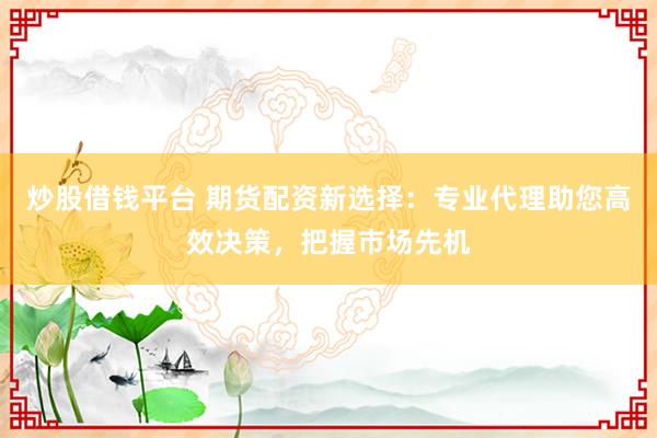 炒股借钱平台 期货配资新选择：专业代理助您高效决策，把握市场先机