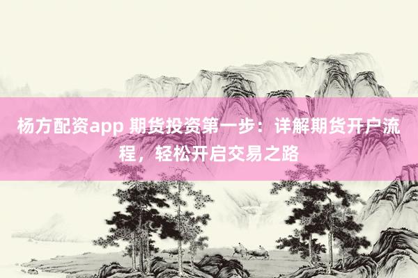 杨方配资app 期货投资第一步：详解期货开户流程，轻松开启交易之路