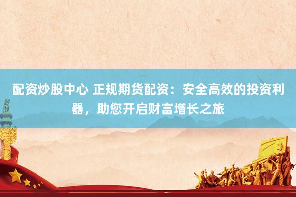 配资炒股中心 正规期货配资：安全高效的投资利器，助您开启财富增长之旅