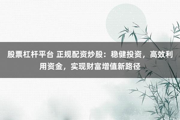 股票杠杆平台 正规配资炒股：稳健投资，高效利用资金，实现财富增值新路径