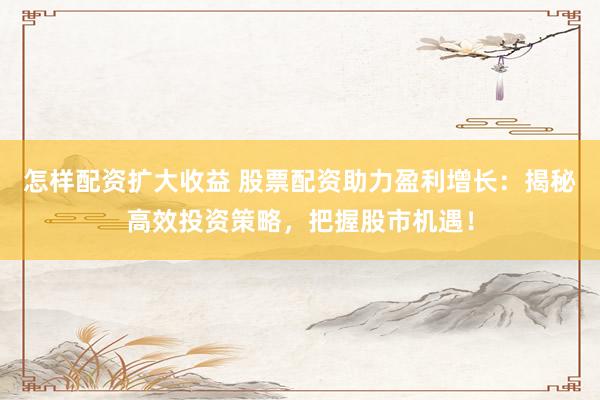 怎样配资扩大收益 股票配资助力盈利增长：揭秘高效投资策略，把握股市机遇！