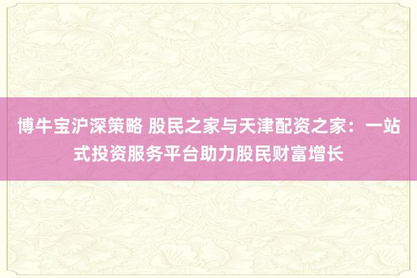 博牛宝沪深策略 股民之家与天津配资之家：一站式投资服务平台助力股民财富增长