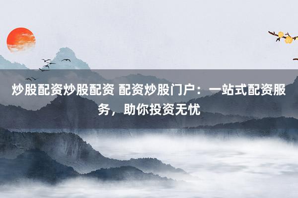 炒股配资炒股配资 配资炒股门户：一站式配资服务，助你投资无忧
