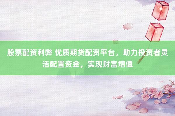 股票配资利弊 优质期货配资平台，助力投资者灵活配置资金，实现财富增值
