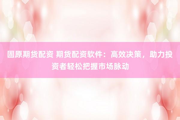 固原期货配资 期货配资软件：高效决策，助力投资者轻松把握市场脉动