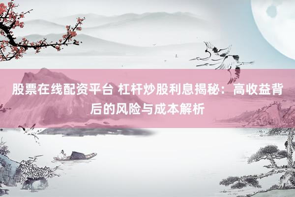 股票在线配资平台 杠杆炒股利息揭秘：高收益背后的风险与成本解析