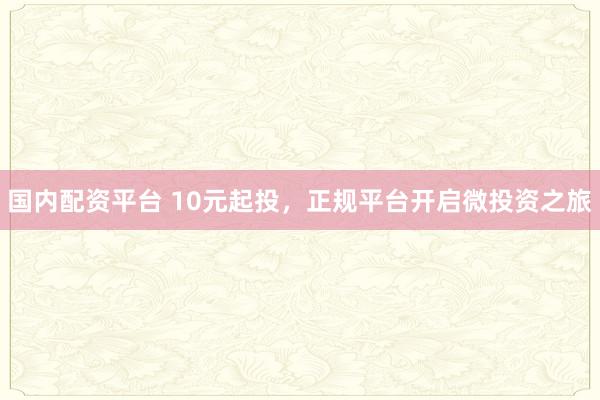国内配资平台 10元起投，正规平台开启微投资之旅