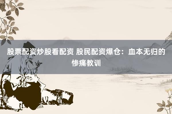 股票配资炒股看配资 股民配资爆仓：血本无归的惨痛教训