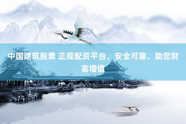中国建筑股票 正规配资平台，安全可靠，助您财富增值