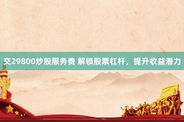 交29800炒股服务费 解锁股票杠杆，提升收益潜力
