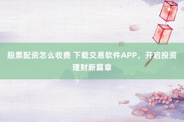 股票配资怎么收费 下载交易软件APP，开启投资理财新篇章