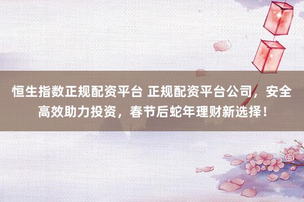恒生指数正规配资平台 正规配资平台公司，安全高效助力投资，春节后蛇年理财新选择！