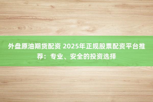 外盘原油期货配资 2025年正规股票配资平台推荐：专业、安全的投资选择