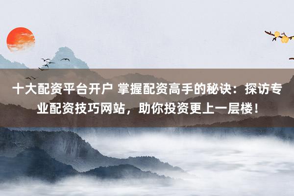 十大配资平台开户 掌握配资高手的秘诀：探访专业配资技巧网站，助你投资更上一层楼！