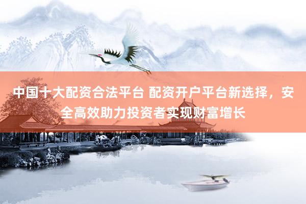 中国十大配资合法平台 配资开户平台新选择，安全高效助力投资者实现财富增长