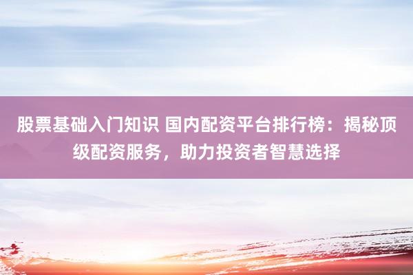 股票基础入门知识 国内配资平台排行榜：揭秘顶级配资服务，助力投资者智慧选择