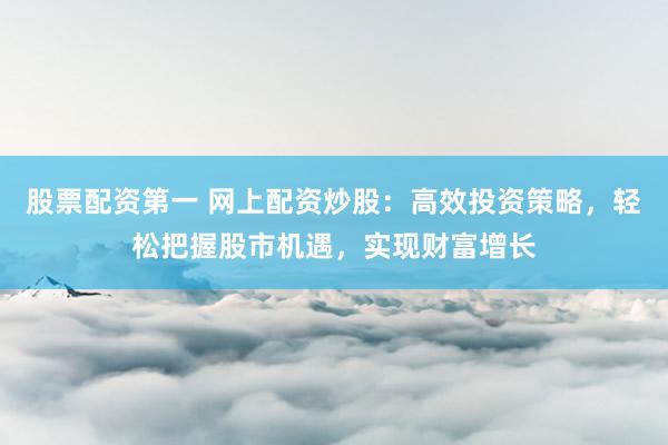 股票配资第一 网上配资炒股：高效投资策略，轻松把握股市机遇，实现财富增长