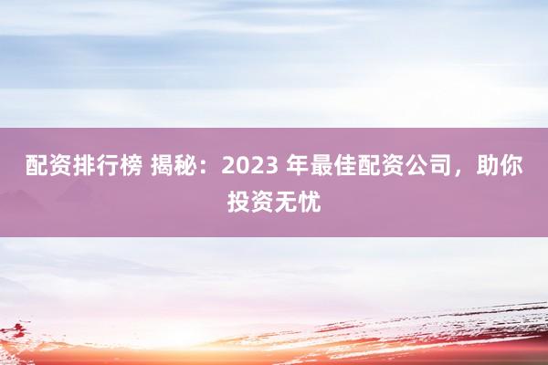 配资排行榜 揭秘：2023 年最佳配资公司，助你投资无忧