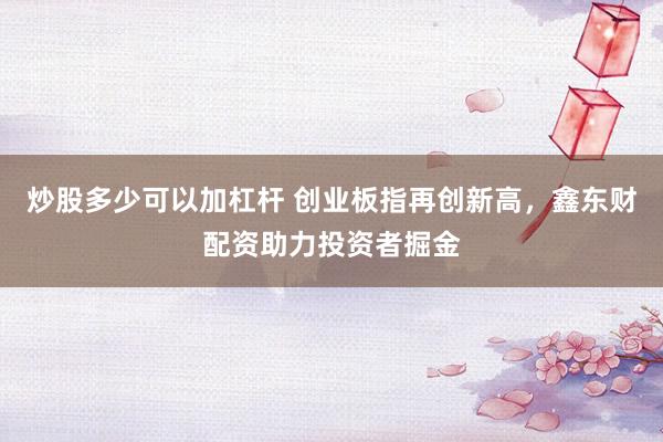 炒股多少可以加杠杆 创业板指再创新高，鑫东财配资助力投资者掘金