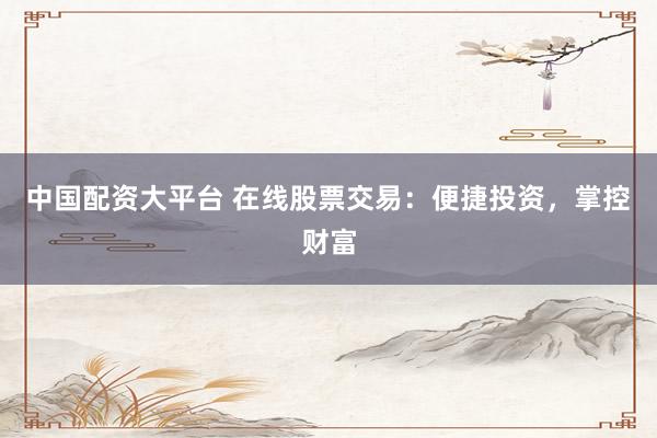 中国配资大平台 在线股票交易：便捷投资，掌控财富