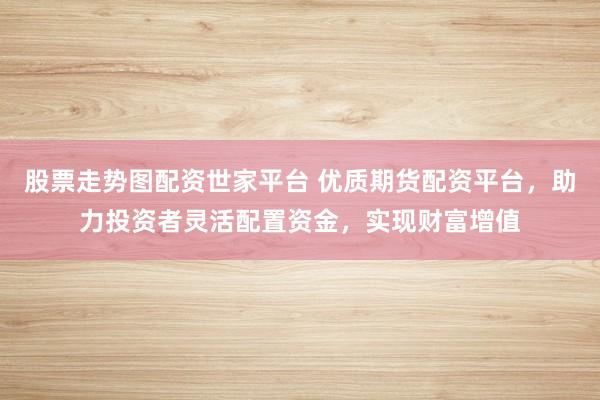 股票走势图配资世家平台 优质期货配资平台，助力投资者灵活配置资金，实现财富增值