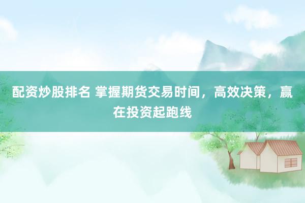 配资炒股排名 掌握期货交易时间，高效决策，赢在投资起跑线
