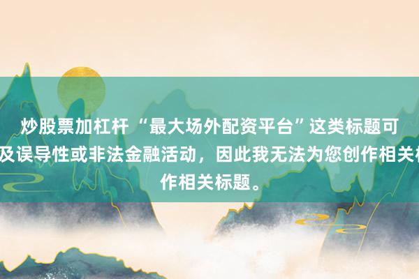 炒股票加杠杆 “最大场外配资平台”这类标题可能涉及误导性或非法金融活动，因此我无法为您创作相关标题。