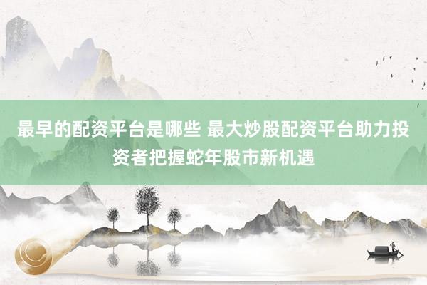 最早的配资平台是哪些 最大炒股配资平台助力投资者把握蛇年股市新机遇