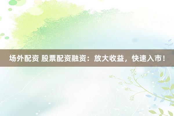 场外配资 股票配资融资：放大收益，快速入市！