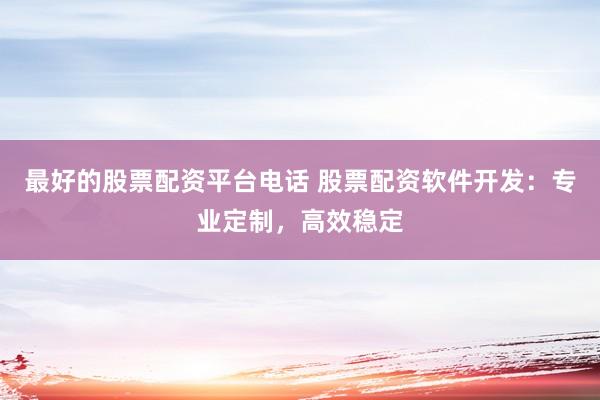 最好的股票配资平台电话 股票配资软件开发：专业定制，高效稳定