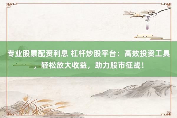 专业股票配资利息 杠杆炒股平台：高效投资工具，轻松放大收益，助力股市征战！