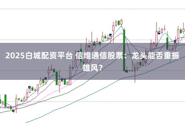 2025白城配资平台 信维通信股票：龙头能否重振雄风？
