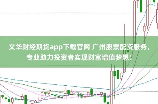 文华财经期货app下载官网 广州股票配资服务，专业助力投资者实现财富增值梦想！