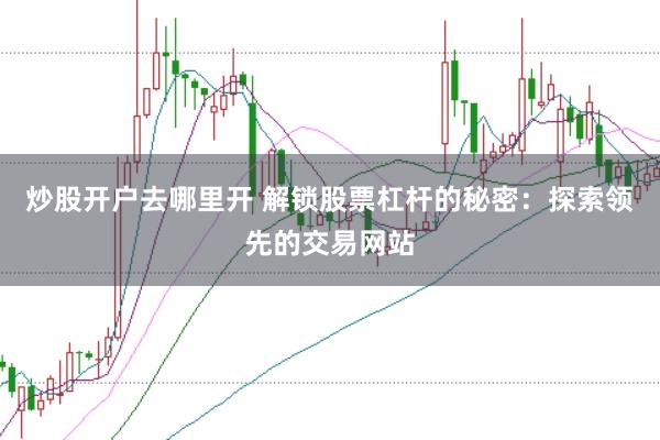 炒股开户去哪里开 解锁股票杠杆的秘密：探索领先的交易网站