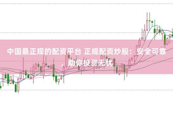 中国最正规的配资平台 正规配资炒股：安全可靠，助你投资无忧