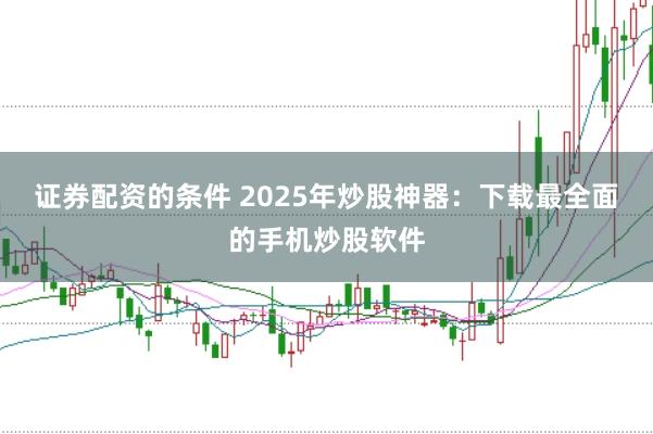 证券配资的条件 2025年炒股神器：下载最全面的手机炒股软件