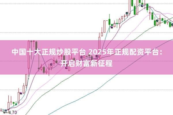 中国十大正规炒股平台 2025年正规配资平台：开启财富新征程