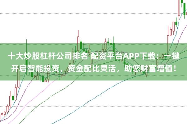 十大炒股杠杆公司排名 配资平台APP下载：一键开启智能投资，资金配比灵活，助您财富增值！