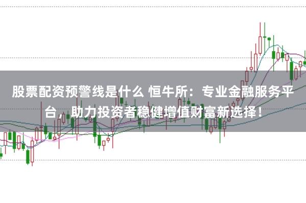 股票配资预警线是什么 恒牛所：专业金融服务平台，助力投资者稳健增值财富新选择！