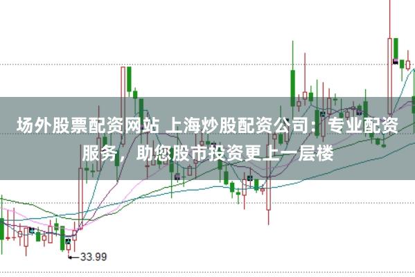 场外股票配资网站 上海炒股配资公司：专业配资服务，助您股市投资更上一层楼