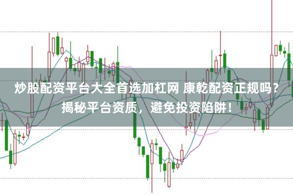 炒股配资平台大全首选加杠网 康乾配资正规吗？揭秘平台资质，避免投资陷阱！